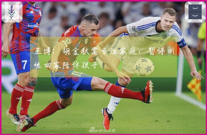 王博：胡金秋需专注家庭，暂停训练回家陪伴孩子