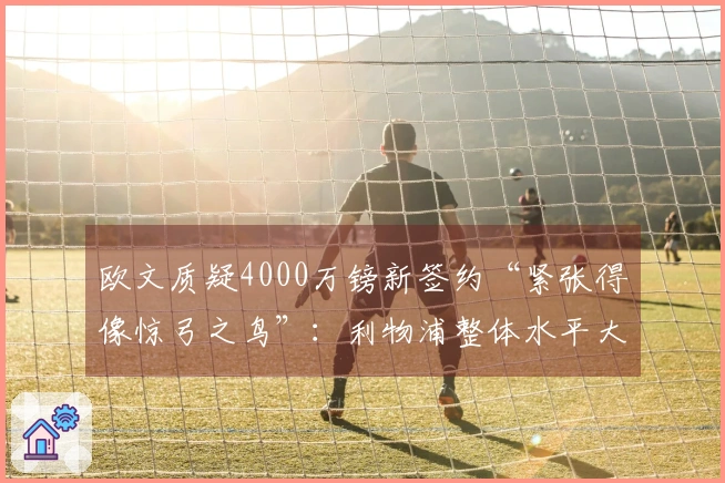 欧文质疑4000万镑新签约“紧张得像惊弓之鸟”：利物浦整体水平大幅下滑