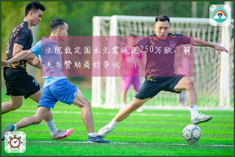 法院裁定国米无需返还250万欧，解决与赞助商的争议