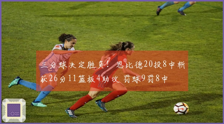 三分球决定胜负！恩比德20投8中斩获26分11篮板4助攻 罚球9罚8中