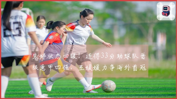 朱婷状态回暖！连得33分助球队晋级意甲四强，王媛媛力争海外首冠