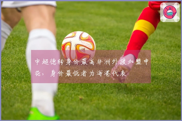 中超德转身价最高非洲外援加盟申花，身价最低者为海港代表