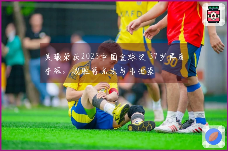 吴曦荣获2025中国金球奖 37岁再度夺冠，战胜蒋光太与韦世豪