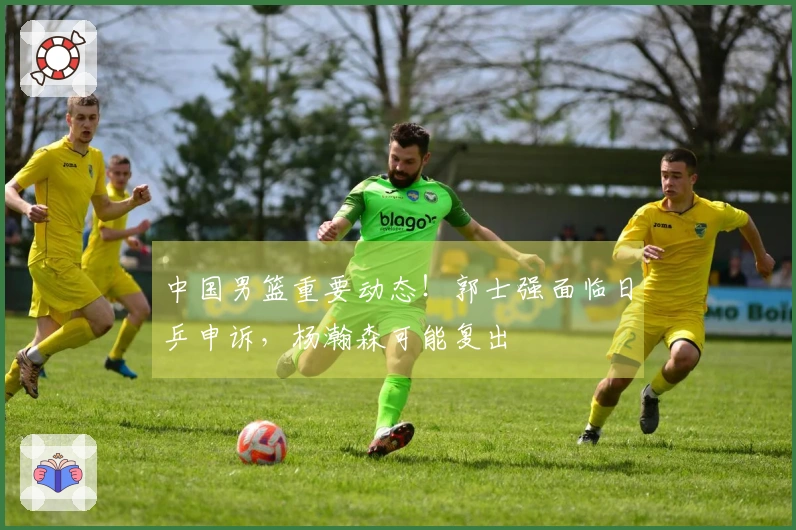 中国男篮重要动态！郭士强面临日乒申诉，杨瀚森可能复出