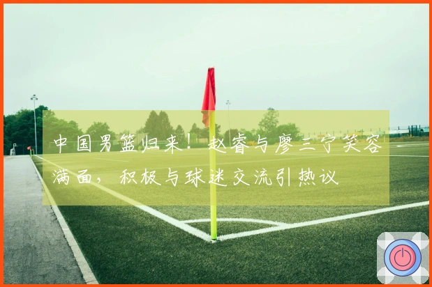 中国男篮归来！赵睿与廖三宁笑容满面，积极与球迷交流引热议