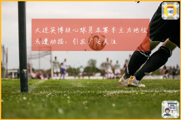 大连英博核心球员本赛季主力地位或遭动摇，引发广泛关注