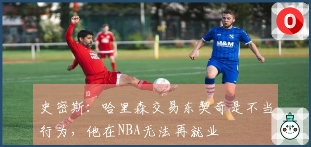 史密斯:哈里森交易东契奇是不当行为,他在NBA无法再就业