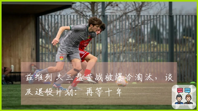 兹维列夫三盘苦战被爆冷淘汰，谈及退役计划：再等十年