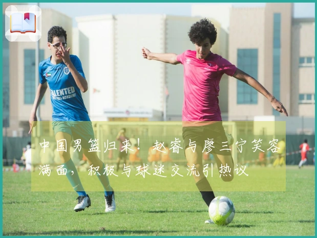 中国男篮归来！赵睿与廖三宁笑容满面，积极与球迷交流引热议