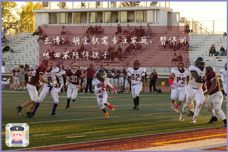 王博:胡金秋需专注家庭,暂停训练回家陪伴孩子