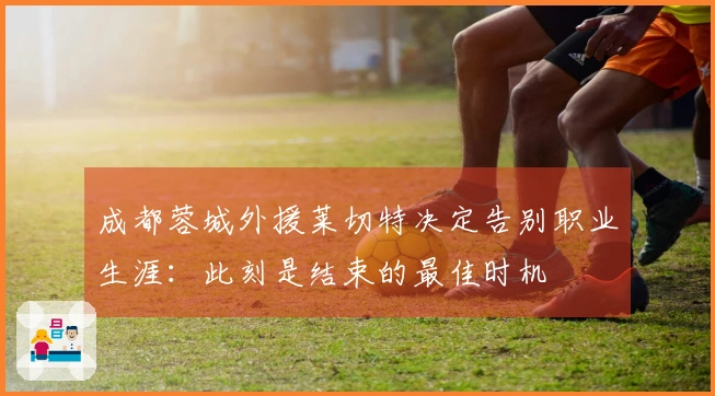 成都蓉城外援莱切特决定告别职业生涯：此刻是结束的最佳时机