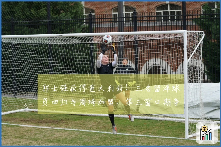 郭士强获得重大利好！三名留洋球员回归与周琦加盟，第三窗口期争取双连胜信心十足