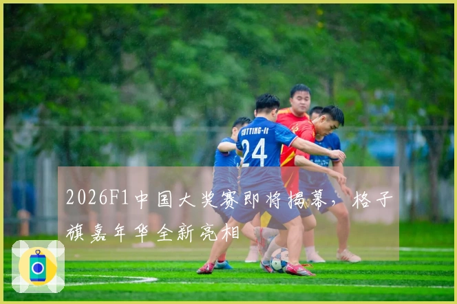 2026F1中国大奖赛即将揭幕，格子旗嘉年华全新亮相