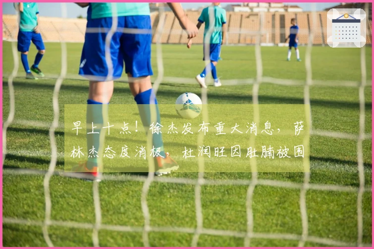 早上十点！徐杰发布重大消息，萨林杰态度消极，杜润旺因肚腩被围攻